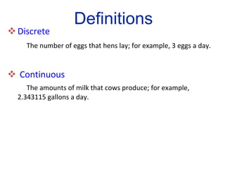 Discrete   The number of eggs that hens lay; for example, 3 eggs a day.  Continuous The amounts of milk that cows produce; for example, 2.343115 gallons a day. Definitions 