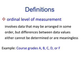 ordinal level of measurement   involves data that may be arranged in some order, but differences between data values either cannot be determined or are meaningless Example:  Course grades A, B, C, D, or F Definitions 