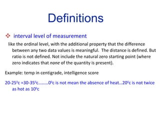 interval level of measurement   like the ordinal level, with the additional property that the difference between any two data values is meaningful.  The distance is defined. But ratio is not defined. Not include the natural zero starting point (where zero indicates that  none  of the quantity is present).  Example: temp in centigrade, intelligence score 20-25 0 c =30-35 0 c………0 0 c is not mean the absence of heat…20 0 c is not twice as hot as 10 0 c Definitions 