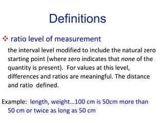 ratio level of measurement the interval level modified to include the natural zero starting point (where zero indicates that  none  of the quantity is present).  For values at this level, differences and ratios are meaningful. The distance and ratio  defined.  Example:  length, weight…100 cm is 50cm more than 50 cm or twice as long as 50 cm Definitions 