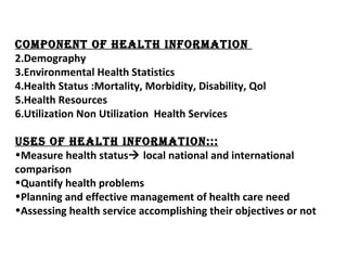 DATA  REDUCE,SUMMERISE ADJUSTING  FOR VARIATION  INFORMATION COMPONENT OF HEALTH INFORMATION  Demography Environmental Health Statistics Health Status :Mortality, Morbidity, Disability, Qol Health Resources Utilization Non Utilization  Health Services USES OF HEALTH INFORMATION::: Measure health status   local national and international comparison Quantify health problems Planning and effective management of health care need Assessing health service accomplishing their objectives or not 