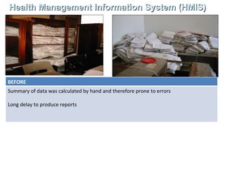 Health Management Information System (HMIS) A computerised information system (HMIS) has been installed in nearly all districts in India . Data from SC, PHC, CHC and Hospitals is available for reporting, supervision, planning  and analysis  BEFORE Summary of data was calculated by hand and therefore prone to errors Long delay to produce reports  