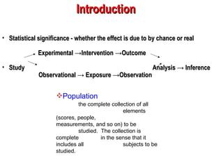 Statistical significance - whether the effect is due to by chance or real Experimental ->Intervention ->Outcome  Study  Analysis -> Inference   Observational -> Exposure ->Observation   Introduction Population   the complete collection of all  elements (scores, people,  measurements, and so on) to be  studied.  The collection is complete  in the sense that it includes all  subjects to be studied. 