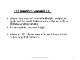 The Random Variable (X):
• When the values of a variable (height, weight, or
age) can’t be predicted in advance, the variable is
called a random variable.
• An example is the adult height.
• When a child is born, we can’t predict exactly his
or her height at maturity.
Mekele University: Biostatistics 101
 