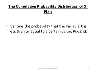 The Cumulative Probability Distribution of X,
F(x):
• It shows the probability that the variable X is
less than or equal to a certain value, P(X  x).
Mekele University: Biostatistics 103
 
