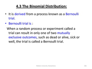 4.3 The Binomial Distribution:
• It is derived from a process known as a Bernoulli
trial.
• Bernoulli trial is :
When a random process or experiment called a
trial can result in only one of two mutually
exclusive outcomes, such as dead or alive, sick or
well, the trial is called a Bernoulli trial.
Mekele University: Biostatistics 106
 