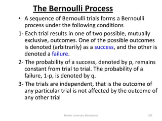 The Bernoulli Process
• A sequence of Bernoulli trials forms a Bernoulli
process under the following conditions
1- Each trial results in one of two possible, mutually
exclusive, outcomes. One of the possible outcomes
is denoted (arbitrarily) as a success, and the other is
denoted a failure.
2- The probability of a success, denoted by p, remains
constant from trial to trial. The probability of a
failure, 1-p, is denoted by q.
3- The trials are independent, that is the outcome of
any particular trial is not affected by the outcome of
any other trial
Mekele University: Biostatistics 107
 