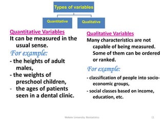 Types of variables
Quantitative Qualitative
Quantitative Variables
It can be measured in the
usual sense.
For example:
- the heights of adult
males,
- the weights of
preschool children,
- the ages of patients
seen in a dental clinic.
Mekele University: Biostatistics 11
Qualitative Variables
Many characteristics are not
capable of being measured.
Some of them can be ordered
or ranked.
For example:
- classification of people into socio-
economic groups,
- social classes based on income,
education, etc.
 