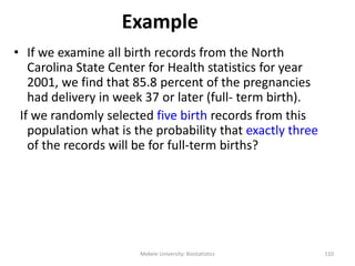 Example
• If we examine all birth records from the North
Carolina State Center for Health statistics for year
2001, we find that 85.8 percent of the pregnancies
had delivery in week 37 or later (full- term birth).
If we randomly selected five birth records from this
population what is the probability that exactly three
of the records will be for full-term births?
Mekele University: Biostatistics 110
 