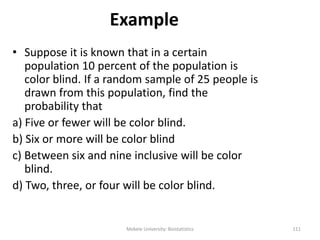 Example
• Suppose it is known that in a certain
population 10 percent of the population is
color blind. If a random sample of 25 people is
drawn from this population, find the
probability that
a) Five or fewer will be color blind.
b) Six or more will be color blind
c) Between six and nine inclusive will be color
blind.
d) Two, three, or four will be color blind.
Mekele University: Biostatistics 111
 