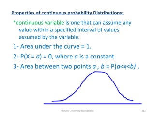 Properties of continuous probability Distributions:
*continuous variable is one that can assume any
value within a specified interval of values
assumed by the variable.
1- Area under the curve = 1.
2- P(X = a) = 0, where a is a constant.
3- Area between two points a , b = P(a<x<b) .
Mekele University: Biostatistics 112
 