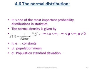 4.6 The normal distribution:
• It is one of the most important probability
distributions in statistics.
• The normal density is given by
• , - ∞ < x < ∞, - ∞ < µ < ∞, σ > 0
• π, e : constants
• µ: population mean.
• σ : Population standard deviation.
Mekele University: Biostatistics 113
2
2
2
)(
2
1
)( 





x
exf
 