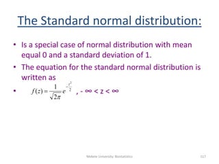 The Standard normal distribution:
• Is a special case of normal distribution with mean
equal 0 and a standard deviation of 1.
• The equation for the standard normal distribution is
written as
• , - ∞ < z < ∞
Mekele University: Biostatistics 117
2
2
2
1
)(
z
ezf



 