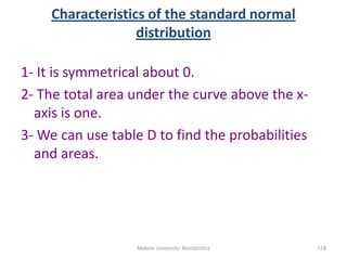 Characteristics of the standard normal
distribution
1- It is symmetrical about 0.
2- The total area under the curve above the x-
axis is one.
3- We can use table D to find the probabilities
and areas.
Mekele University: Biostatistics 118
 