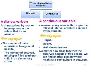 Types of quantitative
variables
Discrete Continuous
A discrete variable
is characterized by gaps or
interruptions in the
values that it can
assume.
For example:
- The number of daily
admissions to a general
hospital,
- The number of decayed,
missing or filled teeth per
child in an elementary
school.
Mekele University: Biostatistics 12
A continuous variable
can assume any value within a specified
relevant interval of values assumed
by the variable.
For example:
- Height,
- weight,
- skull circumference.
No matter how close together the
observed heights of two people, we
can find another person whose
height falls somewhere in between.
 
