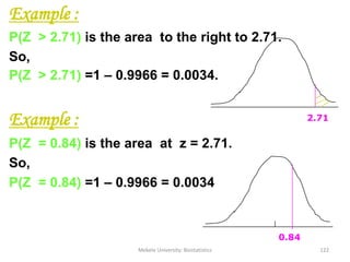 Example :
P(Z > 2.71) is the area to the right to 2.71.
So,
P(Z > 2.71) =1 – 0.9966 = 0.0034.
Example :
P(Z = 0.84) is the area at z = 2.71.
So,
P(Z = 0.84) =1 – 0.9966 = 0.0034
Mekele University: Biostatistics 122
0.84
2.71
 