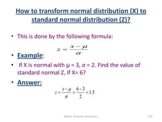 How to transform normal distribution (X) to
standard normal distribution (Z)?
• This is done by the following formula:
• Example:
• If X is normal with µ = 3, σ = 2. Find the value of
standard normal Z, If X= 6?
• Answer:
Mekele University: Biostatistics 123



x
z
5.1
2
36






x
z
 
