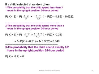 If a child selected at random ,then
1-The probability that the child spend less than 3
hours in the upright position 24-hour period
P( X < 3) = P( < ) = P(Z < -1.85) = 0.0322
-------------------------------------------------------------------------
2-The probability that the child spend more than 5
hours in the upright position 24-hour period
P( X > 5) = P( > ) = P(Z > -0.31)
= 1- P(Z < - 0.31) = 1- 0.3520= 0.648
-----------------------------------------------------------------------
3-The probability that the child spend exactly 6.2
hours in the upright position 24-hour period
P( X = 6.2) = 0

X
3.1
4.53
Mekele University: Biostatistics 125

X
3.1
4.55 
 