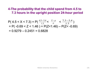 4-The probability that the child spend from 4.5 to
7.3 hours in the upright position 24-hour period
P( 4.5 < X < 7.3) = P( < < )
= P( -0.69 < Z < 1.46 ) = P(Z<1.46) – P(Z< -0.69)
= 0.9279 – 0.2451 = 0.6828

X
3.1
4.55.4 
Mekele University: Biostatistics 126
3.1
4.53.7 
 
