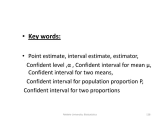 • Key words:
• Point estimate, interval estimate, estimator,
Confident level ,α , Confident interval for mean μ,
Confident interval for two means,
Confident interval for population proportion P,
Confident interval for two proportions
Mekele University: Biostatistics 128
 