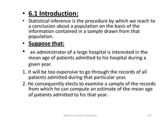 • 6.1 Introduction:
• Statistical inference is the procedure by which we reach to
a conclusion about a population on the basis of the
information contained in a sample drawn from that
population.
• Suppose that:
• an administrator of a large hospital is interested in the
mean age of patients admitted to his hospital during a
given year.
1. It will be too expensive to go through the records of all
patients admitted during that particular year.
2. He consequently elects to examine a sample of the records
from which he can compute an estimate of the mean age
of patients admitted to his that year.
Mekele University: Biostatistics 129
 