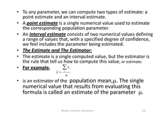 • To any parameter, we can compute two types of estimate: a
point estimate and an interval estimate.
• A point estimate is a single numerical value used to estimate
the corresponding population parameter.
• An interval estimate consists of two numerical values defining
a range of values that, with a specified degree of confidence,
we feel includes the parameter being estimated.
• The Estimate and The Estimator:
• The estimate is a single computed value, but the estimator is
the rule that tell us how to compute this value, or estimate.
• For example,
• is an estimator of the population mean,. The single
numerical value that results from evaluating this
formula is called an estimate of the parameter .
n
x
x i
i

Mekele University: Biostatistics 130
 