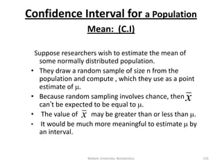 Confidence Interval for a Population
Mean: (C.I)
Suppose researchers wish to estimate the mean of
some normally distributed population.
• They draw a random sample of size n from the
population and compute , which they use as a point
estimate of .
• Because random sampling involves chance, then
can‟t be expected to be equal to .
• The value of may be greater than or less than .
• It would be much more meaningful to estimate  by
an interval.
x
Mekele University: Biostatistics 131
x
 