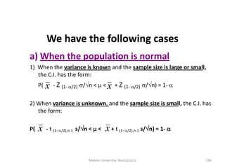 We have the following cases
a) When the population is normal
1) When the variance is known and the sample size is large or small,
the C.I. has the form:
P( - Z (1- /2) /n <  < + Z (1- /2) /n) = 1- 
2) When variance is unknown, and the sample size is small, the C.I. has
the form:
P( - t (1- /2),n-1 s/n <  < + t (1- /2),n-1 s/n) = 1- 
x x
Mekele University: Biostatistics 136
xx
 