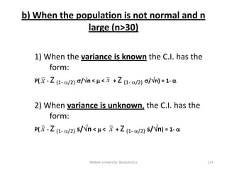 b) When the population is not normal and n
large (n>30)
1) When the variance is known the C.I. has the
form:
P( - Z (1- /2) /n <  < + Z (1- /2) /n) = 1- 
2) When variance is unknown, the C.I. has the
form:
P( - Z (1- /2) s/n <  < + Z (1- /2) s/n) = 1- 
x x
Mekele University: Biostatistics 137
x x
 