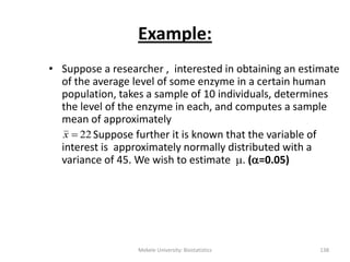 Example:
• Suppose a researcher , interested in obtaining an estimate
of the average level of some enzyme in a certain human
population, takes a sample of 10 individuals, determines
the level of the enzyme in each, and computes a sample
mean of approximately
Suppose further it is known that the variable of
interest is approximately normally distributed with a
variance of 45. We wish to estimate . (=0.05)
22x
Mekele University: Biostatistics 138
 