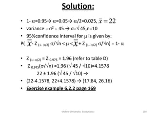 Solution:
• 1- =0.95→ =0.05→ /2=0.025,
• variance = σ2 = 45 → σ= 45,n=10
• 95%confidence interval for  is given by:
P( - Z (1- /2) /n <  < + Z (1- /2) /n) = 1- 
• Z (1- /2) = Z 0.975 = 1.96 (refer to table D)
• Z 0.975(/n) =1.96 ( 45 / 10)=4.1578
22 ± 1.96 ( 45 / 10) →
• (22-4.1578, 22+4.1578) → (17.84, 26.16)
• Exercise example 6.2.2 page 169
22x
x
Mekele University: Biostatistics 139
x
 