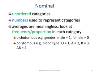 Nominal
unordered categories
numbers used to represent categories
averages are meaningless; look at
frequency/proportion in each category
dichotomous e.g. gender: male = 1, female = 0
polytomous e.g. blood type: O = 1, A = 2, B = 3,
AB = 4
Mekele University: Biostatistics 14
 