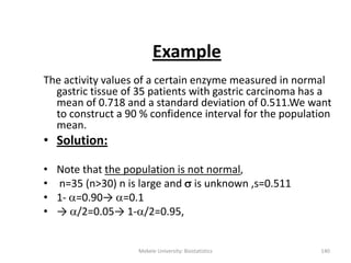 Example
The activity values of a certain enzyme measured in normal
gastric tissue of 35 patients with gastric carcinoma has a
mean of 0.718 and a standard deviation of 0.511.We want
to construct a 90 % confidence interval for the population
mean.
• Solution:
• Note that the population is not normal,
• n=35 (n>30) n is large and  is unknown ,s=0.511
• 1- =0.90→ =0.1
• → /2=0.05→ 1-/2=0.95,
Mekele University: Biostatistics 140
 