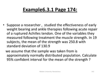 Example6.3.1 Page 174:
• Suppose a researcher , studied the effectiveness of early
weight bearing and ankle therapies following acute repair
of a ruptured Achilles tendon. One of the variables they
measured following treatment the muscle strength. In 19
subjects, the mean of the strength was 250.8 with
standard deviation of 130.9
we assume that the sample was taken from is
approximately normally distributed population. Calculate
95% confident interval for the mean of the strength ?
Mekele University: Biostatistics 142
 