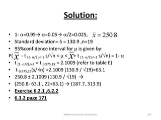 Solution:
• 1- =0.95→ =0.05→ /2=0.025,
• Standard deviation= S = 130.9 ,n=19
• 95%confidence interval for  is given by:
P( - t (1- /2),n-1 s/n <  < + t (1- /2),n-1 s/n) = 1- 
• t (1- /2),n-1 = t 0.975,18 = 2.1009 (refer to table E)
• t 0.975,18(s/n) =2.1009 (130.9 / 19)=63.1
• 250.8 ± 2.1009 (130.9 / 19) →
• (250.8- 63.1 , 22+63.1) → (187.7, 313.9)
• Exercise 6.2.1 ,6.2.2
• 6.3.2 page 171
8.250x
x
Mekele University: Biostatistics 143
x
 