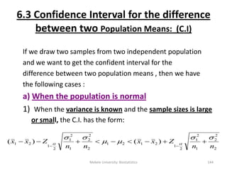 6.3 Confidence Interval for the difference
between two Population Means: (C.I)
If we draw two samples from two independent population
and we want to get the confident interval for the
difference between two population means , then we have
the following cases :
a) When the population is normal
1) When the variance is known and the sample sizes is large
or small, the C.I. has the form:
Mekele University: Biostatistics 144
2
2
2
1
2
1
2
1
2121
2
2
2
1
2
1
2
1
21 )()(
nn
Zxx
nn
Zxx



 

 