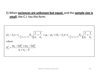 2) When variances are unknown but equal, and the sample size is
small, the C.I. has the form:
2
)1()1(
11
)(
11
)(
21
2
22
2
112
21
)2(,
2
1
2121
21
)2(,
2
1
21
2121





nn
SnSn
S
where
nn
Stxx
nn
Stxx
p
p
nn
p
nn
 
Mekele University: Biostatistics 145
 