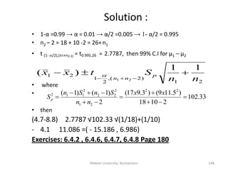 Solution :
• 1-α =0.99 → α = 0.01 → α/2 =0.005 → 1- α/2 = 0.995
• n2 – 2 = 18 + 10 -2 = 26+n1
• t (1- /2),(n1+n2-2) = t0.995,26 = 2.7787, then 99% C.I for μ1 – μ2
• where
•
• then
(4.7-8.8) 2.7787 √102.33 √(1/18)+(1/10)
- 4.1 11.086 =( - 15.186 , 6.986)
Exercises: 6.4.2 , 6.4.6, 6.4.7, 6.4.8 Page 180
Mekele University: Biostatistics 148
21
)2(,
2
1
21
11
)(
21 nn
Stxx p
nn



33.102
21018
)5.119()3.917(
2
)1()1( 22
21
2
22
2
112







xx
nn
SnSn
Sp
 