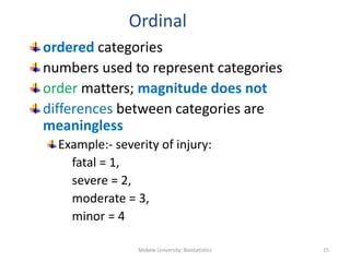 Ordinal
ordered categories
numbers used to represent categories
order matters; magnitude does not
differences between categories are
meaningless
Example:- severity of injury:
fatal = 1,
severe = 2,
moderate = 3,
minor = 4
Mekele University: Biostatistics 15
 