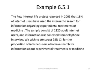 Example 6.5.1
The Pew internet life project reported in 2003 that 18%
of internet users have used the internet to search for
information regarding experimental treatments or
medicine . The sample consist of 1220 adult internet
users, and information was collected from telephone
interview. We wish to construct 98% C.I for the
proportion of internet users who have search for
information about experimental treatments or medicine
Mekele University: Biostatistics 150
 