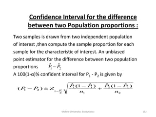 Confidence Interval for the difference
between two Population proportions :
Two samples is drawn from two independent population
of interest ,then compute the sample proportion for each
sample for the characteristic of interest. An unbiased
point estimator for the difference between two population
proportions
A 100(1-α)% confident interval for P1 - P2 is given by
21
ˆˆ PP 
Mekele University: Biostatistics 152
2
22
1
11
2
1
21
)ˆ1(ˆ)ˆ1(ˆ
)ˆˆ(
n
PP
n
PP
ZPP






 