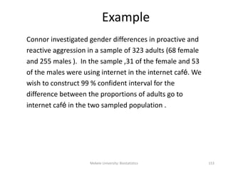 Example
Connor investigated gender differences in proactive and
reactive aggression in a sample of 323 adults (68 female
and 255 males ). In the sample ,31 of the female and 53
of the males were using internet in the internet café. We
wish to construct 99 % confident interval for the
difference between the proportions of adults go to
internet café in the two sampled population .
Mekele University: Biostatistics 153
 