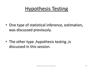 Mekele University: Biostatistics 157
Hypothesis Testing
• One type of statistical inference, estimation,
was discussed previously.
• The other type ,hypothesis testing ,is
discussed in this session.
 
