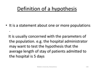 Mekele University: Biostatistics 158
Definition of a hypothesis
• It is a statement about one or more populations
.
It is usually concerned with the parameters of
the population. e.g. the hospital administrator
may want to test the hypothesis that the
average length of stay of patients admitted to
the hospital is 5 days
 