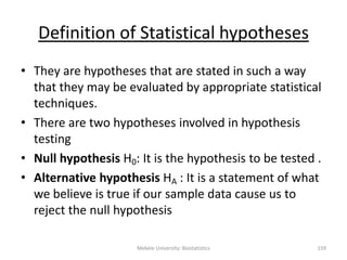 Mekele University: Biostatistics 159
Definition of Statistical hypotheses
• They are hypotheses that are stated in such a way
that they may be evaluated by appropriate statistical
techniques.
• There are two hypotheses involved in hypothesis
testing
• Null hypothesis H0: It is the hypothesis to be tested .
• Alternative hypothesis HA : It is a statement of what
we believe is true if our sample data cause us to
reject the null hypothesis
 