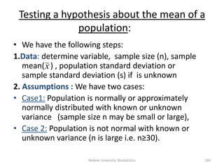Mekele University: Biostatistics 160
Testing a hypothesis about the mean of a
population:
• We have the following steps:
1.Data: determine variable, sample size (n), sample
mean( ) , population standard deviation or
sample standard deviation (s) if is unknown
2. Assumptions : We have two cases:
• Case1: Population is normally or approximately
normally distributed with known or unknown
variance (sample size n may be small or large),
• Case 2: Population is not normal with known or
unknown variance (n is large i.e. n≥30).
x
 