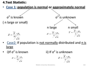 Mekele University: Biostatistics 162
4.Test Statistic:
• Case 1: population is normal or approximately normal
σ2
is known σ2
is unknown
( n large or small)
n large n small
• Case2: If population is not normally distributed and n is
large
• i)If σ2
is known ii) If σ2
is unknown
n
X
Z

o-

n
s
X
Z o- 

n
s
X
T o- 

n
s
X
Z o- 

n
X
Z

o-

 