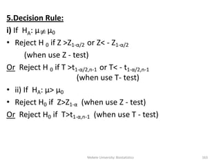 Mekele University: Biostatistics 163
5.Decision Rule:
i) If HA: μ μ0
• Reject H 0 if Z >Z1-α/2 or Z< - Z1-α/2
(when use Z - test)
Or Reject H 0 if T >t1-α/2,n-1 or T< - t1-α/2,n-1
(when use T- test)
• ii) If HA: μ> μ0
• Reject H0 if Z>Z1-α (when use Z - test)
Or Reject H0 if T>t1-α,n-1 (when use T - test)

 