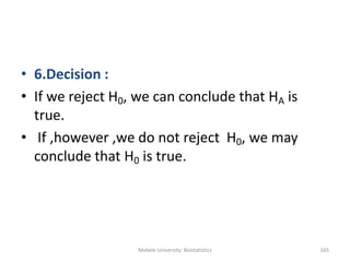 Mekele University: Biostatistics 165
• 6.Decision :
• If we reject H0, we can conclude that HA is
true.
• If ,however ,we do not reject H0, we may
conclude that H0 is true.
 