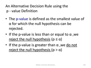 Mekele University: Biostatistics 166
An Alternative Decision Rule using the
p - value Definition
• The p-value is defined as the smallest value of
α for which the null hypothesis can be
rejected.
• If the p-value is less than or equal to α ,we
reject the null hypothesis (p ≤ α)
• If the p-value is greater than α ,we do not
reject the null hypothesis (p > α)
 